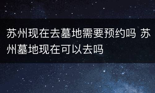 苏州现在去墓地需要预约吗 苏州墓地现在可以去吗
