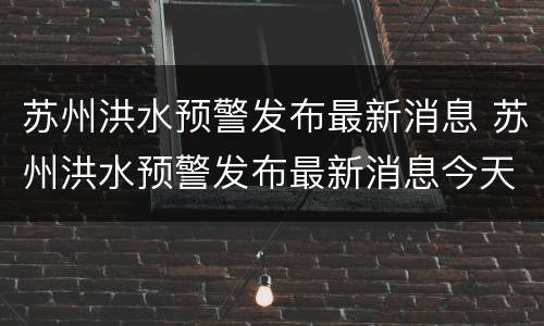 苏州洪水预警发布最新消息 苏州洪水预警发布最新消息今天