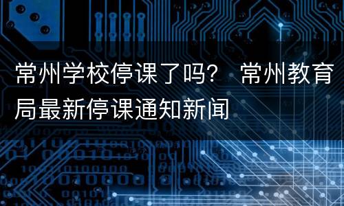 常州学校停课了吗？ 常州教育局最新停课通知新闻