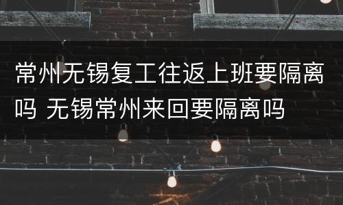 常州无锡复工往返上班要隔离吗 无锡常州来回要隔离吗