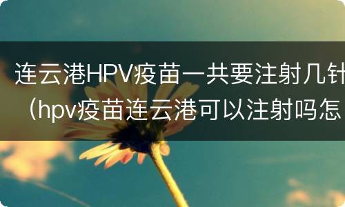 连云港HPV疫苗一共要注射几针（hpv疫苗连云港可以注射吗怎么联系）