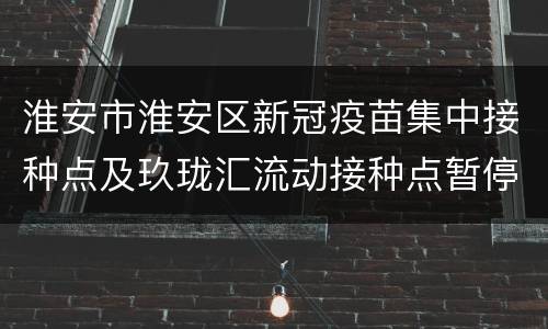 淮安市淮安区新冠疫苗集中接种点及玖珑汇流动接种点暂停接种公告