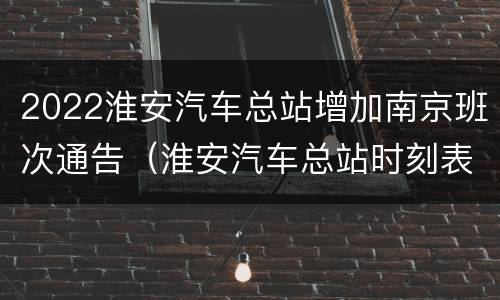 2022淮安汽车总站增加南京班次通告（淮安汽车总站时刻表查询）