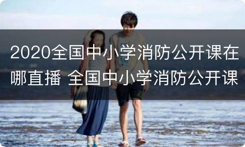 2020全国中小学消防公开课在哪直播 全国中小学消防公开课网络直播的通知