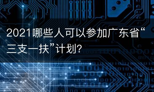 2021哪些人可以参加广东省“三支一扶”计划？