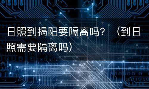 日照到揭阳要隔离吗？（到日照需要隔离吗）