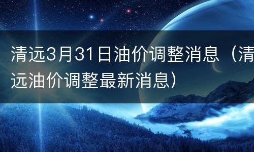 清远3月31日油价调整消息（清远油价调整最新消息）