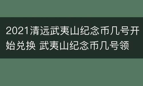 2021清远武夷山纪念币几号开始兑换 武夷山纪念币几号领