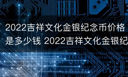 2022吉祥文化金银纪念币价格是多少钱 2022吉祥文化金银纪念币价格是多少钱啊