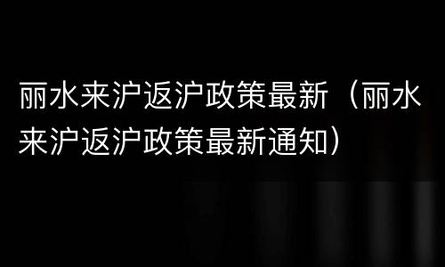 丽水来沪返沪政策最新（丽水来沪返沪政策最新通知）