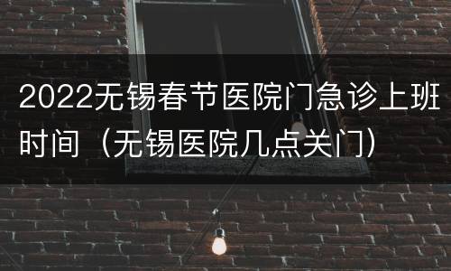 2022无锡春节医院门急诊上班时间（无锡医院几点关门）