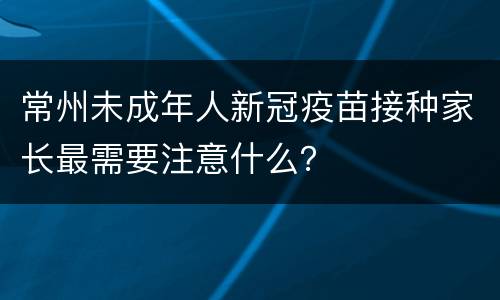 常州未成年人新冠疫苗接种家长最需要注意什么？