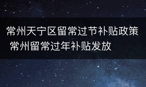 常州天宁区留常过节补贴政策 常州留常过年补贴发放