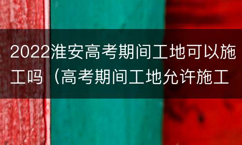 2022淮安高考期间工地可以施工吗（高考期间工地允许施工吗）