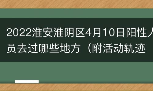 2022淮安淮阴区4月10日阳性人员去过哪些地方（附活动轨迹）
