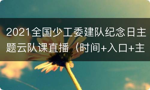 2021全国少工委建队纪念日主题云队课直播（时间+入口+主要内容）