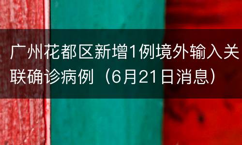 广州花都区新增1例境外输入关联确诊病例（6月21日消息）
