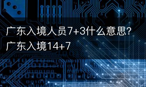 广东入境人员7+3什么意思？ 广东入境14+7