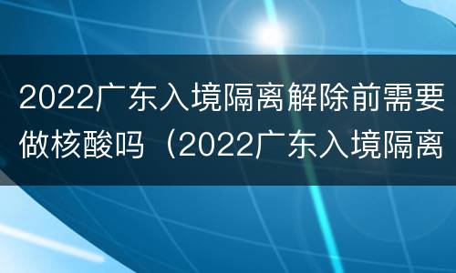 2022广东入境隔离解除前需要做核酸吗（2022广东入境隔离解除前需要做核酸吗现在）