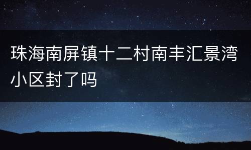 珠海南屏镇十二村南丰汇景湾小区封了吗