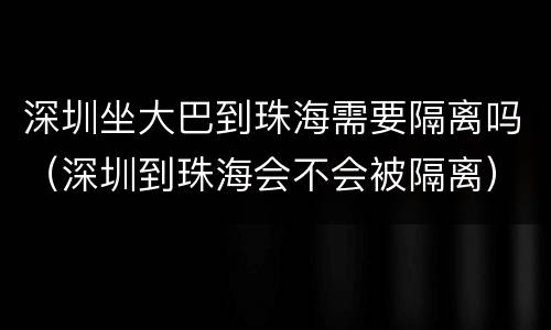 深圳坐大巴到珠海需要隔离吗（深圳到珠海会不会被隔离）