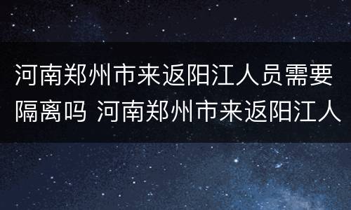 河南郑州市来返阳江人员需要隔离吗 河南郑州市来返阳江人员需要隔离吗今天