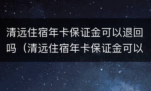 清远住宿年卡保证金可以退回吗（清远住宿年卡保证金可以退回吗现在）