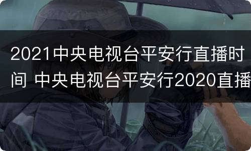 2021中央电视台平安行直播时间 中央电视台平安行2020直播视频
