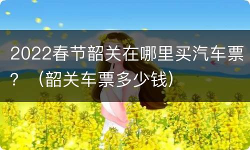2022春节韶关在哪里买汽车票？（韶关车票多少钱）