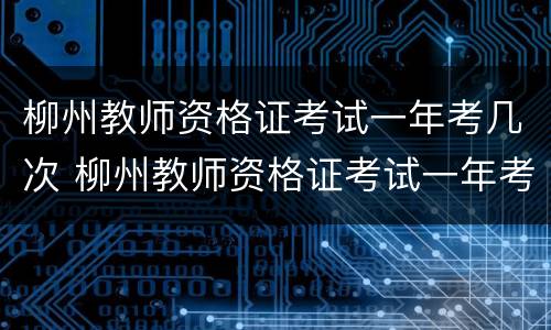 柳州教师资格证考试一年考几次 柳州教师资格证考试一年考几次呀
