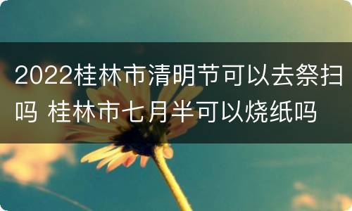 2022桂林市清明节可以去祭扫吗 桂林市七月半可以烧纸吗