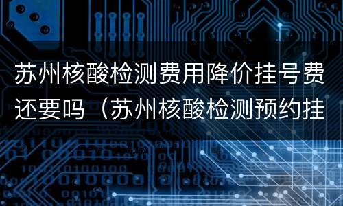 苏州核酸检测费用降价挂号费还要吗（苏州核酸检测预约挂什么科）