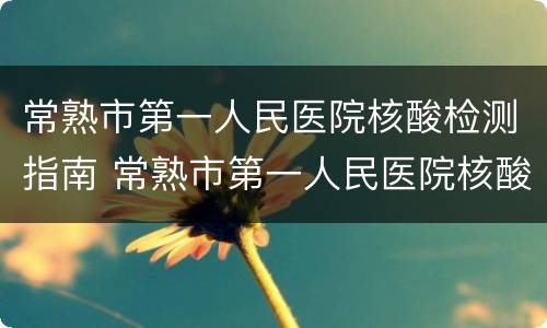 常熟市第一人民医院核酸检测指南 常熟市第一人民医院核酸检测指南查询
