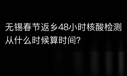 无锡春节返乡48小时核酸检测从什么时候算时间？