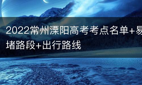 2022常州溧阳高考考点名单+易堵路段+出行路线