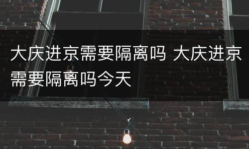 大庆进京需要隔离吗 大庆进京需要隔离吗今天