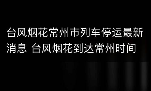 台风烟花常州市列车停运最新消息 台风烟花到达常州时间