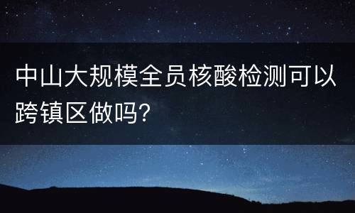 中山大规模全员核酸检测可以跨镇区做吗？