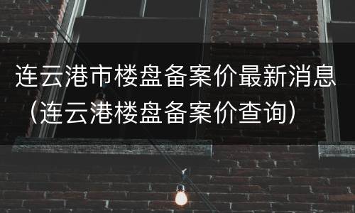 连云港市楼盘备案价最新消息（连云港楼盘备案价查询）