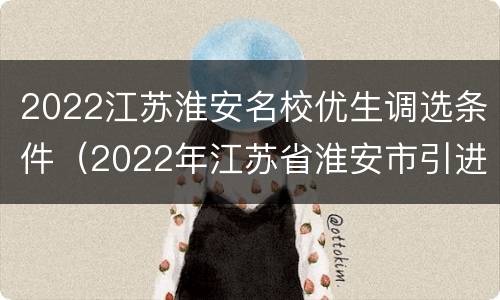 2022江苏淮安名校优生调选条件（2022年江苏省淮安市引进“名校优生”公告）