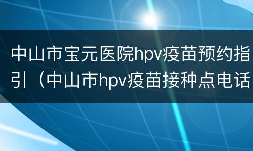 中山市宝元医院hpv疫苗预约指引（中山市hpv疫苗接种点电话）