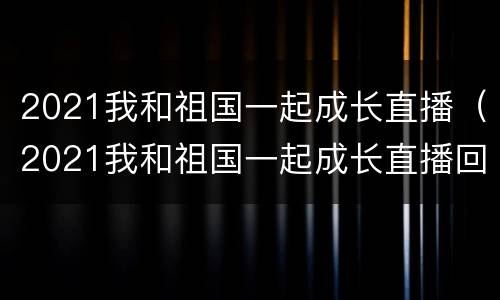 2021我和祖国一起成长直播（2021我和祖国一起成长直播回放视频）