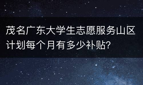 茂名广东大学生志愿服务山区计划每个月有多少补贴？