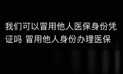 我们可以冒用他人医保身份凭证吗 冒用他人身份办理医保