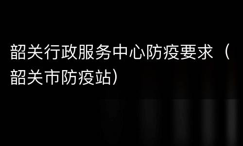 韶关行政服务中心防疫要求（韶关市防疫站）