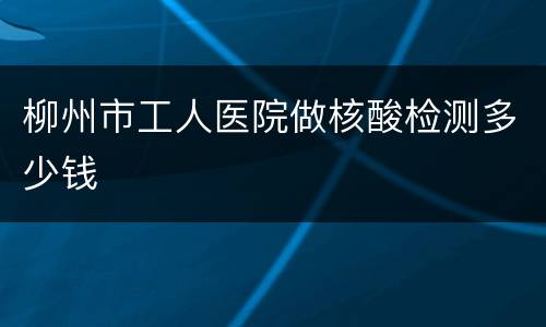 柳州市工人医院做核酸检测多少钱