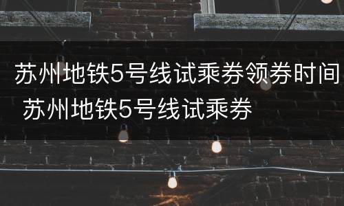 苏州地铁5号线试乘券领券时间 苏州地铁5号线试乘券