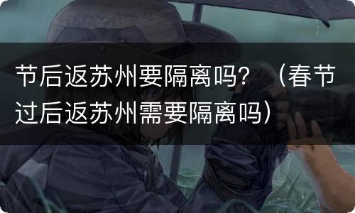 节后返苏州要隔离吗？（春节过后返苏州需要隔离吗）