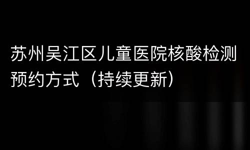 苏州吴江区儿童医院核酸检测预约方式（持续更新）