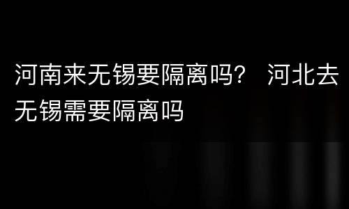 河南来无锡要隔离吗？ 河北去无锡需要隔离吗